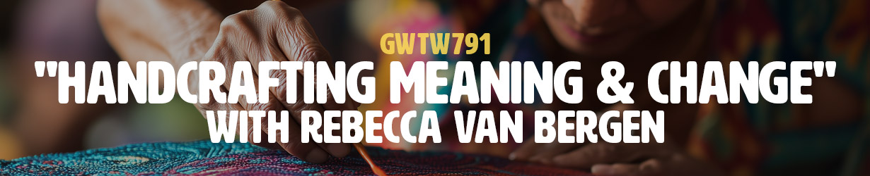 "Handcrafting Meaning & Change" with Rebecca van Bergen (GWTW791)